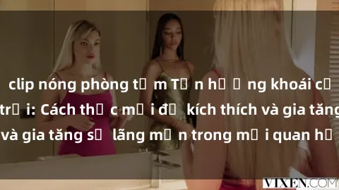 clip nóng phòng tắm Tận hưởng khoái cảm với sex ngoài trời: Cách thức mới để kích thích và gia tăng sự lãng mạn trong mối quan hệ của bạn!