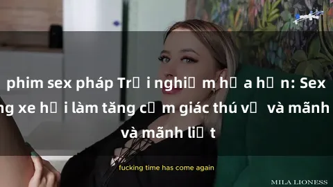 phim sex pháp Trải nghiệm hứa hẹn: Sex trong xe hơi làm tăng cảm giác thú vị và mãnh liệt