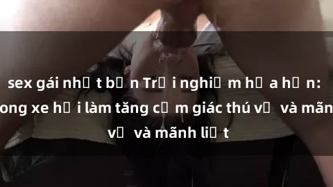 sex gái nhật bản Trải nghiệm hứa hẹn: Sex trong xe hơi làm tăng cảm giác thú vị và mãnh liệt
