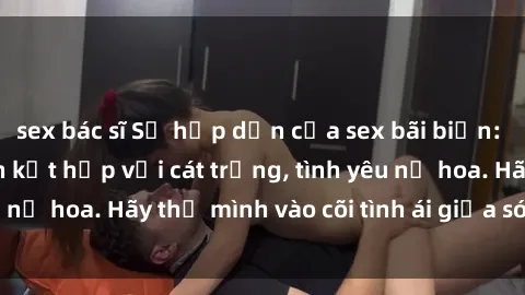 sex bác sĩ Sự hấp dẫn của sex bãi biển: Khi sóng biển xanh kết hợp với cát trắng, tình yêu nở hoa. Hãy thả mình vào cõi tình ái giữa sóng biển!
