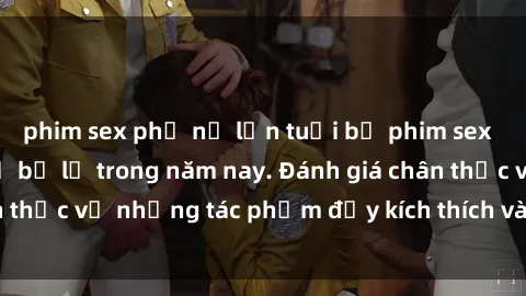 phim sex phụ nữ lớn tuổi bộ phim sex  đáng xem không thể bỏ lỡ trong năm nay. Đánh giá chân thực về những tác phẩm đầy kích thích và hấp dẫn này.