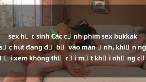 sex học sinh Các cảnh phim sex bukkake hấp dẫn và đầy sức hút đang đổ bộ vào màn ảnh, khiến người xem không thể rời mắt khỏi những cảnh quay đầy kích thích.