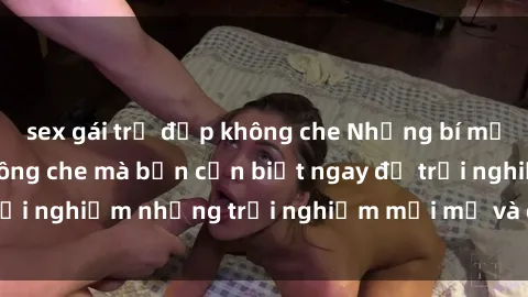 sex gái trẻ đẹp không che Những bí mật của sex nhóm không che mà bạn cần biết ngay để trải nghiệm những trải nghiệm mới mẻ và đầy kích thích.