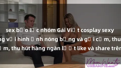 sex bạo lực nhóm Gái Việt cosplay sexy khiến fan phát cuồng với hình ảnh nóng bỏng và gợi cảm, thu hút hàng ngàn lượt like và share trên mạng xã hội.
