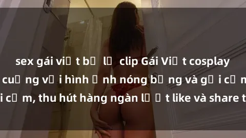sex gái việt bị lộ clip Gái Việt cosplay sexy khiến fan phát cuồng với hình ảnh nóng bỏng và gợi cảm, thu hút hàng ngàn lượt like và share trên mạng xã hội.