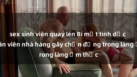 sex sinh viên quay lén Bí mật tình dục giữa nhân viên nhà hàng gây chấn động trong làng ẩm thực