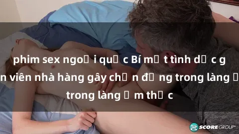 phim sex ngoại quốc Bí mật tình dục giữa nhân viên nhà hàng gây chấn động trong làng ẩm thực