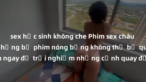 sex học sinh không che Phim sex châu Âu đỉnh cao: Top những bộ phim nóng bỏng không thể bỏ qua! Xem ngay để trải nghiệm những cảnh quay đầy kích thích và cuồng nhiệt.