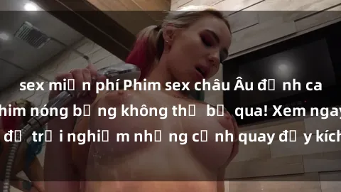 sex miễn phí Phim sex châu Âu đỉnh cao: Top những bộ phim nóng bỏng không thể bỏ qua! Xem ngay để trải nghiệm những cảnh quay đầy kích thích và cuồng nhiệt.