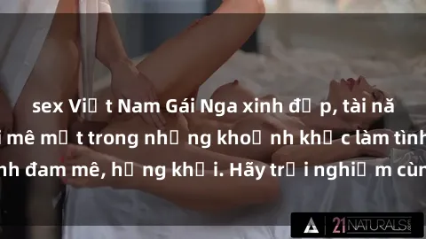 sex Việt Nam Gái Nga xinh đẹp, tài năng khiến bạn phải mê mệt trong những khoảnh khắc làm tình đam mê, hứng khởi. Hãy trải nghiệm cùng họ ngay hôm nay!