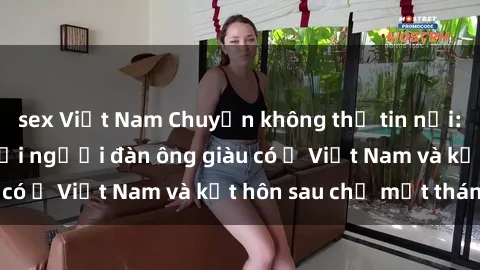 sex Việt Nam Chuyện không thể tin nổi: Gái Tây quan hệ với người đàn ông giàu có ở Việt Nam và kết hôn sau chỉ một tháng