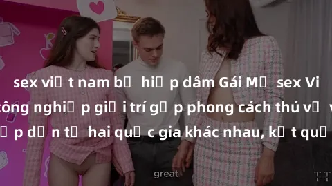 sex việt nam bị hiếp dâm Gái Mỹ sex Việt Nam: Khi nền công nghiệp giải trí gặp phong cách thú vị và hấp dẫn từ hai quốc gia khác nhau, kết quả thú vị không thể bỏ qua.