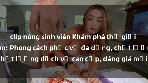 clip nóng sinh viên Khám phá thế giới của gái gọi Việt Nam: Phong cách phục vụ đa dạng, chất lượng dịch vụ cao cấp, đáng giá mọi khoản chi phí