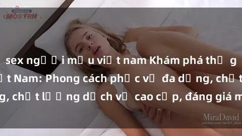 sex người mẫu việt nam Khám phá thế giới của gái gọi Việt Nam: Phong cách phục vụ đa dạng, chất lượng dịch vụ cao cấp, đáng giá mọi khoản chi phí
