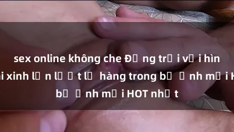 sex online không che Động trời với hình ảnh gái xinh lần lượt lộ hàng trong bộ ảnh mới HOT nhất