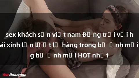 sex khách sạn việt nam Động trời với hình ảnh gái xinh lần lượt lộ hàng trong bộ ảnh mới HOT nhất