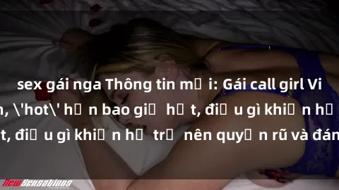 sex gái nga Thông tin mới: Gái call girl Việt Nam đắt khách, 'hot' hơn bao giờ hết, điều gì khiến họ trở nên quyến rũ và đáng chú ý?