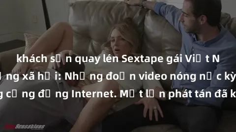 khách sạn quay lén Sextape gái Việt Nam gây sốt trên mạng xã hội: Những đoạn video nóng nực kỳ gây chấn động cộng đồng Internet. Một lần phát tán đã khiến người xem không thể rời mắt.