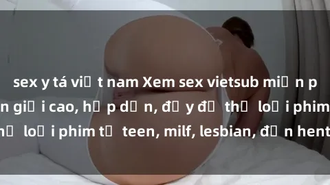sex y tá việt nam Xem sex vietsub miễn phí tại nhà, độ phân giải cao, hấp dẫn, đầy đủ thể loại phim từ teen, milf, lesbian, đến hentai và jav.