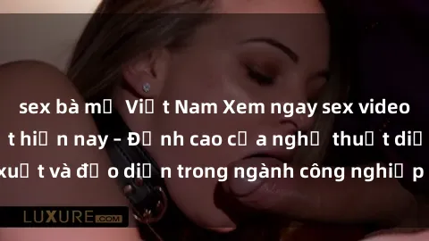 sex bà mẹ Việt Nam Xem ngay sex video Việt Nam hot nhất hiện nay – Đỉnh cao của nghệ thuật diễn xuất và đạo diễn trong ngành công nghiệp phim người lớn tại đây!