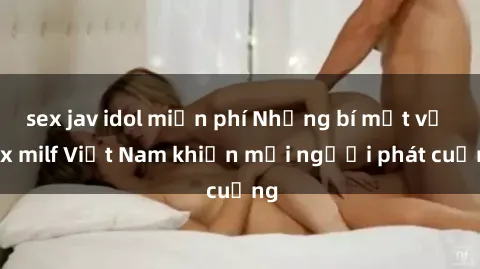 sex jav idol miễn phí Những bí mật về sex milf Việt Nam khiến mọi người phát cuồng