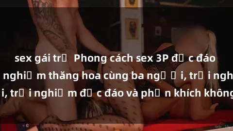 sex gái trẻ Phong cách sex 3P độc đáo tại Việt Nam: Kinh nghiệm thăng hoa cùng ba người, trải nghiệm độc đáo và phấn khích không thể bỏ lỡ!