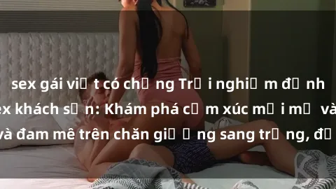 sex gái việt có chồng Trải nghiệm đỉnh cao tình yêu tại sex khách sạn: Khám phá cảm xúc mới mẻ và đam mê trên chăn giường sang trọng, độc đáo, không giới hạn.