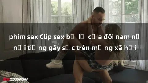 phim sex Clip sex bị lộ của đôi nam nữ nổi tiếng gây sốc trên mạng xã hội