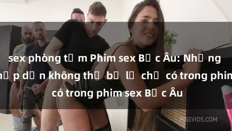 sex phòng tắm Phim sex Bắc Âu: Những cảnh nóng hấp dẫn không thể bỏ lỡ chỉ có trong phim sex Bắc Âu