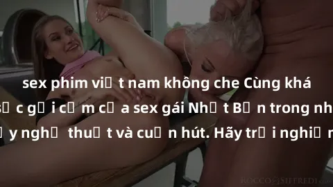 sex phim việt nam không che Cùng khám phá vẻ đẹp và sức gợi cảm của sex gái Nhật Bản trong những bộ phim đầy nghệ thuật và cuốn hút. Hãy trải nghiệm cảm xúc đầy mới mẻ và sống động từ những cảnh quay 