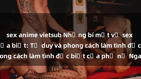 sex anime vietsub Những bí mật về sex gái Nga mà bạn chưa biết: Tư duy và phong cách làm tình đặc biệt của phụ nữ Nga