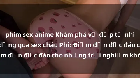 phim sex anime Khám phá vẻ đẹp tự nhiên và văn hóa đa dạng qua sex châu Phi: Điểm đến độc đáo cho những trải nghiệm khó quên