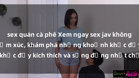 sex quán cà phê Xem ngay sex jav không che để thỏa mãn cảm xúc, khám phá những khoảnh khắc đầy kích thích và sống động nhất chỉ trong click!