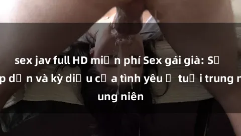sex jav full HD miễn phí Sex gái già: Sự hấp dẫn và kỳ diệu của tình yêu ở tuổi trung niên