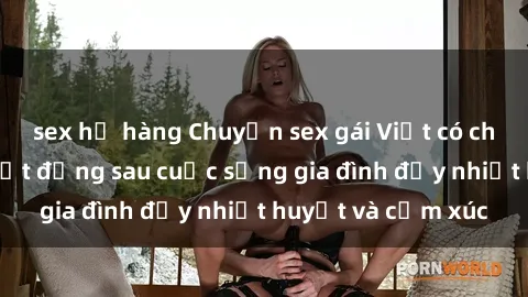sex họ hàng Chuyện sex gái Việt có chồng: Những bí mật đằng sau cuộc sống gia đình đầy nhiệt huyết và cảm xúc