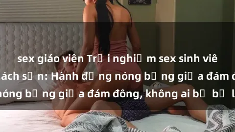 sex giáo viên Trải nghiệm sex sinh viên sôi động trong khách sạn: Hành động nóng bỏng giữa đám đông, không ai bị bỏ lỡ