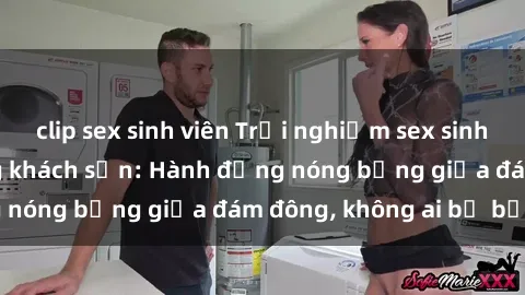clip sex sinh viên Trải nghiệm sex sinh viên sôi động trong khách sạn: Hành động nóng bỏng giữa đám đông, không ai bị bỏ lỡ