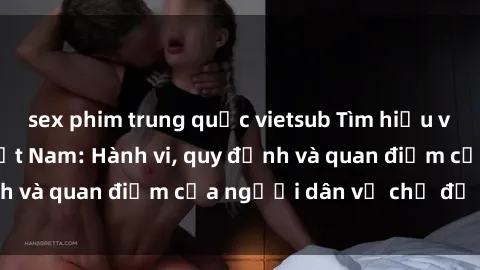 sex phim trung quốc vietsub Tìm hiểu về văn hóa sex ở Việt Nam: Hành vi, quy định và quan điểm của người dân về chủ đề nóng