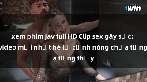 xem phim jav full HD Clip sex gây sốc: Loạt video mới nhất hé lộ cảnh nóng chưa từng thấy