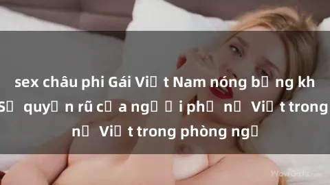 sex châu phi Gái Việt Nam nóng bỏng khi làm tình: Sự quyến rũ của người phụ nữ Việt trong phòng ngủ