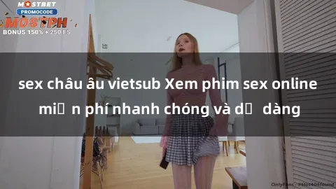 sex châu âu vietsub Xem phim sex online miễn phí nhanh chóng và dễ dàng