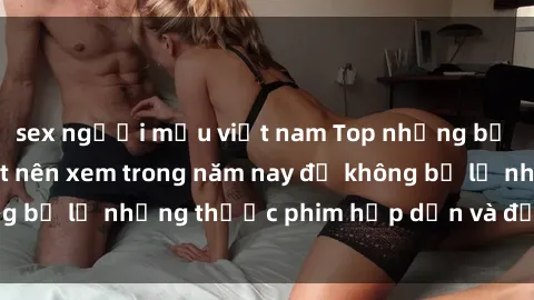 sex người mẫu việt nam Top những bộ phim sex hay nhất nên xem trong năm nay để không bỏ lỡ những thước phim hấp dẫn và đầy kịch tính.
