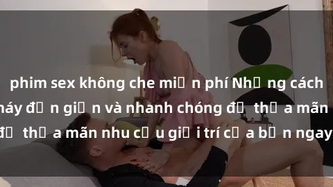 phim sex không che miễn phí Những cách tải phim sex về máy đơn giản và nhanh chóng để thỏa mãn nhu cầu giải trí của bạn ngay tại nhà