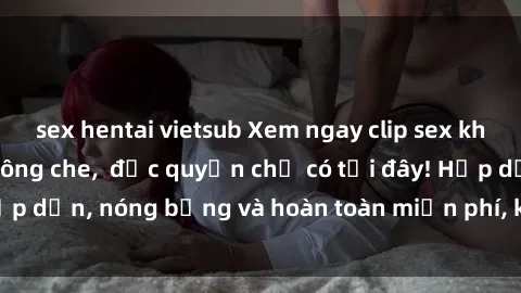 sex hentai vietsub Xem ngay clip sex không che cực hot, không che,  độc quyền chỉ có tại đây! Hấp dẫn, nóng bỏng và hoàn toàn miễn phí, không thể bỏ qua!
