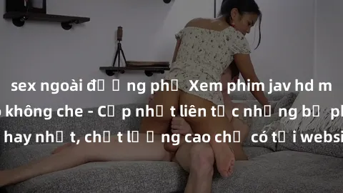 sex ngoài đường phố Xem phim jav hd miễn phí đỉnh cao không che - Cập nhật liên tục những bộ phim sex hay nhất, chất lượng cao chỉ có tại website chuyên nghiệp hàng đầu.