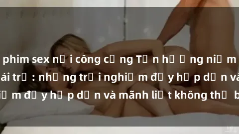 phim sex nơi công cộng Tận hưởng niềm vui của sex với gái trẻ: những trải nghiệm đầy hấp dẫn và mãnh liệt không thể bỏ lỡ