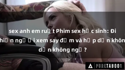 sex anh em ruột Phim sex học sinh: Điều gì khiến người xem say đắm và hấp dẫn không ngờ?