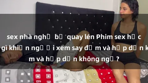 sex nhà nghỉ bị quay lén Phim sex học sinh: Điều gì khiến người xem say đắm và hấp dẫn không ngờ?
