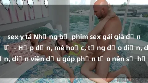 sex y tá Những bộ phim sex gái già đỉnh cao không thể bỏ lỡ - Hấp dẫn, mê hoặc, từng đạo diễn, diễn viên đều góp phần tạo nên sự hấp dẫn, kích thích.