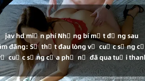 jav hd miễn phí Những bí mật đằng sau vẻ ngoài gái già dâm đãng: Sự thật đau lòng về cuộc sống của phụ nữ đã qua tuổi thanh xuân